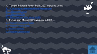 4. Tombol F5 pada Power Point 2007 berguna untuk
A. Cara cepat menampilkan Presentasi
B. Mencetak data
C. Menutup File
D. Menghapus teks yang dipilih
5. Fungsi dari Microsoft Powerpoint adalah….
a. Program pengolah kata
b. Program basis data
c. Sistem operasi
d. Program presentasi
 