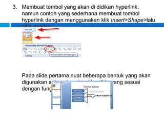 3. Membuat tombol yang akan di didikan hyperlink,
namun contoh yang sederhana membuat tombol
hyperlink dengan menggunakan klik Insert>Shape>lalu
pilih gambar.
Pada slide pertama nuat beberapa bentuk yang akan
digunakan sebagai navigasi ke slide yang sesuai
dengan fungsinya.
 