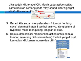 Jika sudah klik tombol OK. Masih pada action setting
kamu berikan centang pada ‘play sound’ dan ‘highlight
click’. Jika sudah klik OK.
5. Berarti kita sudah menyelesaikan 1 tombol ‘tentang
saya’, dan masih ada 3 tombol lainnya. Yang belum di
hyperlink maka mengulangi langkah di atas.
6. Kalo sudah selesai memberikan action untuk semua
tombol, sekarang pilih semua(blok) tombol yang dibuat,
kemudian klik kanan mouse dan pilih ‘copy’.
 