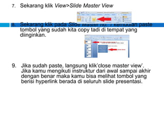 7. Sekarang klik View>Slide Master View
8. Sekarang klik pada Slide Master no. 1 kemudian paste
tombol yang sudah kita copy tadi di tempat yang
diinginkan.
9. Jika sudah paste, langsung klik’close master view’.
Jika kamu mengikuti instruktur dari awal sampai akhir
dengan benar maka kamu bisa melihat tombol yang
berisi hyperlink berada di seluruh slide presentasi.
 