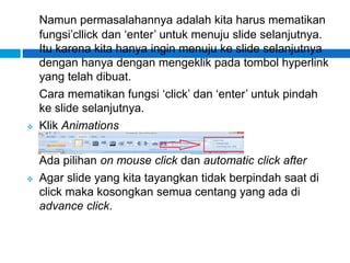 Namun permasalahannya adalah kita harus mematikan
fungsi’cllick dan ‘enter’ untuk menuju slide selanjutnya.
Itu karena kita hanya ingin menuju ke slide selanjutnya
dengan hanya dengan mengeklik pada tombol hyperlink
yang telah dibuat.
Cara mematikan fungsi ‘click’ dan ‘enter’ untuk pindah
ke slide selanjutnya.
 Klik Animations
Ada pilihan on mouse click dan automatic click after
 Agar slide yang kita tayangkan tidak berpindah saat di
click maka kosongkan semua centang yang ada di
advance click.
 