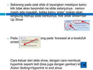  Sekarang pada saat slide di tayangkan meskipun kamu
klik tidak akan berpindah ke slide selanjutnya . namun
masih ada masalah, ketika kamu ‘enter’ makan akan
langsung menuju slide berikutnya. Klik Slide Show>Set
Up Show
 Pada Show Type centang pada ‘browsed at a kiosk(full
screen)
Cara keluar dari slide show, dengan cara membuat
hyperlink seperti tadi (bisa juga dengan gambar) klik
Action Setting>Hyperlink to end show.
 