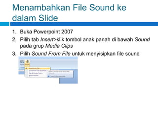 Menambahkan File Sound ke
dalam Slide
1. Buka Powerpoint 2007
2. Pilih tab Insert>klik tombol anak panah di bawah Sound
pada grup Media Clips
3. Pilih Sound From File untuk menyisipkan file sound
 