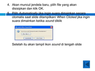 4. Akan muncul jendela baru, pilih file yang akan
disisipkan dan klik OK.
5. Pilih Automatically jika ingin suara dimainkan secara
otomatis saat slide ditampilkan/ When Clicked jika ingin
suara dimainkan ketika sound diklik
Setelah itu akan tampil ikon sound di tengah slide
 