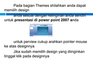 Pada bagian Themes shilahkan anda dapat
memilih design
anda sesuai dengan keinginan anda sendiri
untuk presentasi di power point 2007 anda
untuk perview cukup arahkan pointer mouse
ke atas designnya
Jika sudah memilih design yang diinginkan
tinggal klik pada designnya
 
