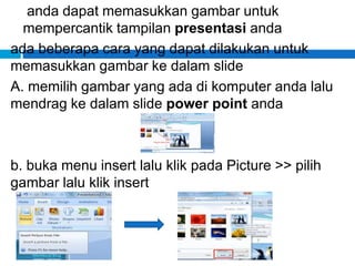 anda dapat memasukkan gambar untuk
mempercantik tampilan presentasi anda
ada beberapa cara yang dapat dilakukan untuk
memasukkan gambar ke dalam slide
A. memilih gambar yang ada di komputer anda lalu
mendrag ke dalam slide power point anda
b. buka menu insert lalu klik pada Picture >> pilih
gambar lalu klik insert
 