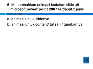 6. Menambahkan animasi kedalam slide ,di
microsoft power point 2007 terdapat 2 jenis
animasi :
a. animasi untuk slidenya
b. animasi untuk content/ tulisan / gambarnya
 
