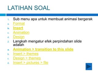 LATIHAN SOAL
1. Sub menu apa untuk membuat animasi bergerak
a. Format
b. Insert
c. Animation
d. Design
2. Langkah mengatur efek perpindahan slide
adalah
a. Animation > transition to this slide
b. Insert > themes
c. Design > themes
d. Insert > pictures > file
 
