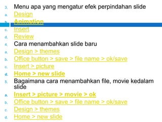 3. Menu apa yang mengatur efek perpindahan slide
a. Design
b. Animation
c. Insert
d. Review
4. Cara menambahkan slide baru
a. Design > themes
b. Office button > save > file name > ok/save
c. Insert > picture
d. Home > new slide
5. Bagaimana cara menambahkan file, movie kedalam
slide
a. Insert > picture > movie > ok
b. Office button > save > file name > ok/save
c. Design > themes
d. Home > new slide
 