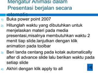 Mengatur Animasi dalam
Presentasi berjalan secara
otomatis
1) Buka power point 2007
2) Hitunglah waktu yang dibutuhkan untuk
menjelaskan materi pada media
presentasi,misalnya membutuhkan waktu 2
menit tiap slide.lanjutkan dengan klik
animation pada toolbar
3) Beri tanda centang pada kotak automatically
after di advance slide lalu berikan waktu pada
setiap slide
4) Akhiri dengan klik apply to all
 