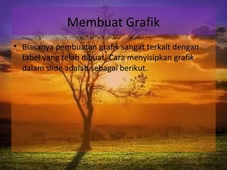 Membuat Grafik
• Biasanya pembuatan grafik sangat terkait dengan
tabel yang telah dibuat. Cara menyisipkan grafik
dalam slide adalah sebagai berikut.
 