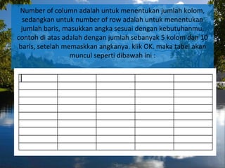 Number of column adalah untuk menentukan jumlah kolom,
sedangkan untuk number of row adalah untuk menentukan
jumlah baris, masukkan angka sesuai dengan kebutuhanmu.
contoh di atas adalah dengan jumlah sebanyak 5 kolom dan 10
baris, setelah memaskkan angkanya. klik OK. maka tabel akan
muncul seperti dibawah ini :
 