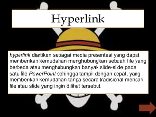 
hyperlink diartikan sebagai media presentasi yang dapat
memberikan kemudahan menghubungkan sebuah file yang
berbeda atau menghubungkan banyak slide-slide pada
satu file PowerPoint sehingga tampil dengan cepat, yang
memberikan kemudahan tanpa secara tradisional mencari
file atau slide yang ingin dilihat tersebut.
Hyperlink
 