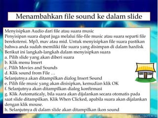 Menyisipkan Audio dari file atau suara music
Penyisipan suara dapat juga melalui file-file music atau suara separti file
berekstensi. Mp3, mav atau mid. Untuk menyisipkan file suara pastikan
bahwa anda sudah memiliki file suara yang disimpan di dalam hardisk
Berikut ini langkah-langkah dalam menyisipkan suara
a. Pilih slide yang akan diberi suara
b. Klik menu Insert
c. Pilih Movies and Sounds
d. Klik sound from File …
Selanjutnya akan ditampilkan dialog Insert Sound
e. Pilih file music yang akan disisipkan, kemudian klik OK
f. Selanjutnya akan ditampilkan dialog konfirmasi
g. Klik Automaticaly, bila suara akan dijalankan secara otomatis pada
saat slide ditampilkan. Klik When Clicked, apabila suara akan dijalankan
dengan klik mouse.
h. Selanjutnya di dalam slide akan ditampilkan ikon sound
Menambahkan file sound ke dalam slide
 