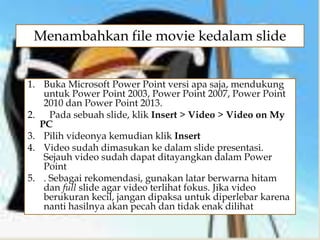 
1. Buka Microsoft Power Point versi apa saja, mendukung
untuk Power Point 2003, Power Point 2007, Power Point
2010 dan Power Point 2013.
2. Pada sebuah slide, klik Insert > Video > Video on My
PC
3. Pilih videonya kemudian klik Insert
4. Video sudah dimasukan ke dalam slide presentasi.
Sejauh video sudah dapat ditayangkan dalam Power
Point
5. . Sebagai rekomendasi, gunakan latar berwarna hitam
dan full slide agar video terlihat fokus. Jika video
berukuran kecil, jangan dipaksa untuk diperlebar karena
nanti hasilnya akan pecah dan tidak enak dilihat
Menambahkan file movie kedalam slide
 
