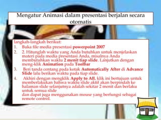 
langkah-langkah berikut:
1. Buka file media presentasi powerpoint 2007
2. 2. Hitunglah waktu yang Anda butuhkan untuk menjelaskan
materi pada media presentasi Anda, misalnya Anda
membutuhkan waktu 2 menit tiap slide. Lanjutkan dengan
meng-klik Animation pada Toolbar
3. Beri tanda centang pada kotak Automatically After di Advance
Slide lalu berikan waktu pada tiap slide.
4. Akhiri dengan mengklik Apply to All, klik ini bertujuan untuk
memberlakukan bahwa waktu slide aktif akan berpindah ke
halaman slide selanjutnya adalah sekitar 2 menit dan berlaku
untuk semua slide
dan dapat juga menggunakan mouse yang berfungsi sebagai
remote control.
Mengatur Animasi dalam presentasi berjalan secara
otomatis
 