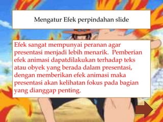 
Efek sangat mempunyai peranan agar
presentasi menjadi lebih menarik. Pemberian
efek animasi dapatdilakukan terhadap teks
atau obyek yang berada dalam presentasi,
dengan memberikan efek animasi maka
presentasi akan kelihatan fokus pada bagian
yang dianggap penting.
Mengatur Efek perpindahan slide
 