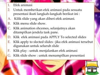 
1. Efek animasi
2. Untuk memberikan efek animasi pada sesuatu
presentasi ikuti langkah-langkah berikut ini :
A. Kilik slide yang akan diberi efek animasi.
B. Klik menu slide show.
C. Klik animation shcemes, selanjutnya akan
ditampilkan jendela task pane.
D. Klik efek animasi pada APPLY To selected slides
E. Klik apply to slected slides : jika efek animasi tersebut
digunakan untuk seluruh slide
F. Klik play : untuk menjalankan efek animasi
G. Klik slide show : untuk menampilkan presentasi
 