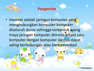 PengertianInternet adalah jaringan komputer yang menghubungkan komputer-komputer diseluruh dunia sehingga terbentuk ruang maya jaringan komputer dimana antara satu komputer dengan komputer lainnya dapat saling berhubungan atau berkomunikasi