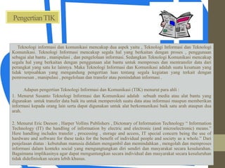 PengertianTIK
Teknologi informasi dan komunikasi mencakup dua aspek yaitu , Teknologi Informasi dan Teknologi
Komunikasi. Teknologi Informasi mencakup segala hal yang berkaitan dengan proses , penggunaan
sebagai alat bantu , manipulasi , dan pengelolaan informasi. Sedangkan Teknologi Komunikasi mencakup
segala hal yang berkaitan dengan penggunaan alat bantu untuk memproses dan mentransfer data dari
perangkat yang satu ke lainnya. Maka Teknologi Informasi dan Komunikasi adalah suatu kesatuan yang
tidak terpisahkan yang mengandung pengertian luas tentang segala kegiatan yang terkait dengan
pemrosesan , manipulasi , pengelolaan dan transfer atau pemindahan informasi .
Adapun pengertian Teknologi Informasi dan Komunikasi (TIK) menurut para ahli :
1. Menurut Susanto Teknologi Informasi dan Komunikasi adalah sebuah media atau alat bantu yang
digunakan untuk transfer data baik itu untuk memperoleh suatu data atau informasi maupun memberikan
informasi kepada orang lain serta dapat digunakan untuk alat berkomunikasi baik satu arah ataupun dua
arah.
2. Menurut Eric Deeson , Harper Vollins Publishers , Dictonary of Information Technology “ Information
Technology (IT) the handling of information by electric and electronic (and microelectronic) means.”
Here handling includes transfer , processing , storage and access, IT special concern being the use of
hardware and software for these tasks for the benefit of individual people and society as a whole.” Dari
penjelasan diatas : kebutuhan manusia didalam mengambil dan memindahkan , mengolah dan memproses
informasi dalam konteks social yang mengungtungkan diri sendiri dan masyarakat secara kesulurahan.
Bagaimana implikasinya agar dapat menguntungkan secara individual dan masyarakat secara kesuluruhan
tidak didefinisikan secara lebih khusus.
 