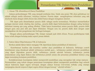 PemanfaatanTIK Dalam Dunia Pendidikan
1. Alasan TIK dibutuhkan di Dunia Pendidikan
Adanya perkembangan TIK yang menjadi jembatan ilmu. Salah satu peran TIK diera globalisasi ini
adalah sebagai media informasi, misalnya internet. Peserta dapat mengeksplorasi informasi yang ada
diseluruh dunia dengan lebih efisien dan efektif hanya dengan mengakses internet.
TIK dapat pula dimanfaatkan peserta didik sebagai media komunikasi, Misalnya memanfaatkan
jaringan internet untuk chatting dan mailing , peserta didik dapat berkomunikasi dengan saling bertukar
informasi tentang apa yang sedang dibahas. Tidak hanya komunikasi antara peserta didik, peserta didik
dengan guru atau para ahli pun dapat dilakukan. Dengan cara ini, peserta didik akan dengan cepat
mendapatkan ide dan pengalaman dari berbagai kalangan.
Dengan adanya perkembangan TIK, belajar menjadi jauh lebih efisien. Proses pembelajaran tidak
harus selalu dengan bertatap muka seperti jaman dahulu.
2. Faktor-faktor Diperlukannya TIK di Indonesia
Berikut adalah faktor-faktor mengapa TIK diperlukan dalam pendidikan di Indonesia :
− Keterbatasan kualitas dan kuantitas sumber daya pendidikan di Indonesia. Beberapa contoh
keterbatasan yang dimaksud adalah terbatasnya jumlah guru , terbatasnya jumlah referensi pendidikan
yang dapat digunakan peserta didik, terbatasnya jumlah sekolah bermutu, terbatasnya jumlah
perpustakaan yang dapat diakses dan terbatasnya jumlah sarana dan prasarana pendidikan lainnya yang
dapat menunjang kemajuan pendidikan.
− Ketidakmerataan kesempatan dalam memperoleh pendidikan yang merupakan hak setiap manusia .
Permasalahan yang terkait dengan pemerataan kesempatan dalam memperoleh pendidikan bagi seluruh
rakyat Indonesia dapat segera terwujud, dengan adanya konsep Universitas terbuka yang mampu
menjangkau daerah terpencil dapat segera diikuti dengan konsep “ sekolah terbuka “ .
 