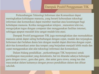 Perkembangan Teknologi Informasi dan Komunikasi dapat
meningkatkan kehidupan manusia, yang berarti keberadaan teknologi
informasi dan komunikasi dapat member manfaat atau keuntungan bagi
kehidupan manusia. Ketika menggunakan telepon , menonton televise,
mengerjakan tugas dengan computer dan menggunakan fasilitas internet,
sehingga apapun masalah kita sangat mudah kita atasi.
Dampak Positif penggunaan TIK juga memungkinkan dan memudahkan
manusia untuk dapat saling berhubungan dengan cepat, mudah dan terjangkau.
Informasi dari belahan dunia lain dengan mudah dapat diterima dengan cepat ,
aktivitas komunikasi antar dua tempat yang berjauhan menjadi lebih muda dan
cepat menggunakan alat-alat teknologi informasi dan komunikasi.
Dalam bidang pendidikan , perkembangan TIK berpotensi untuk
membangun masyarakat yang demokratis, hal ini ditandai adanya hubungan
guru dengan siswa , guru dan guru , dan antar guru siswa, orang tua dan
masyarakat dalam kaitannya dengan proses pendidikan dalam dan diluar
sekolah.
Dampak Positif Penggunaan TIK
 