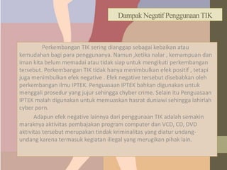 Dampak Negatif PenggunaanTIK
Perkembangan TIK sering dianggap sebagai kebaikan atau
kemudahan bagi para penggunanya. Namun ,ketika nalar , kemampuan dan
iman kita belum memadai atau tidak siap untuk mengikuti perkembangan
tersebut. Perkembangan TIK tidak hanya menimbulkan efek positif , tetapi
juga menimbulkan efek negative . Efek negative tersebut disebabkan oleh
perkembangan ilmu IPTEK. Penguasaan IPTEK bahkan digunakan untuk
menggali prosedur yang jujur sehingga chyber crime. Selain itu Penguasaan
IPTEK malah digunakan untuk memuaskan hasrat duniawi sehingga lahirlah
cyber porn.
Adapun efek negative lainnya dari penggunaan TIK adalah semakin
maraknya aktivitas pembajakan program computer dan VCD, CD, DVD
aktivitas tersebut merupakan tindak kriminalitas yang diatur undang-
undang karena termasuk kegiatan illegal yang merugikan pihak lain.
 