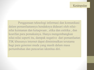Kesimpulan
Penggunaan teknologi informasi dan komunikasi
dalam pemanfaatannya hendaknya didasari oleh nilai-
nilai keimanan dan ketaqwaan , etika dan estitika , dan
kearifan para pemakainya. Hanya mengembangkan
nilai-nilai seperti itu, dampak negative dari pemanfaatan
TIK khusunya internet dapat diminimalkan terutama
bagi para generasi muda yang masih dalam masa
pertumbuhan dan pencarian identitas diri.
 