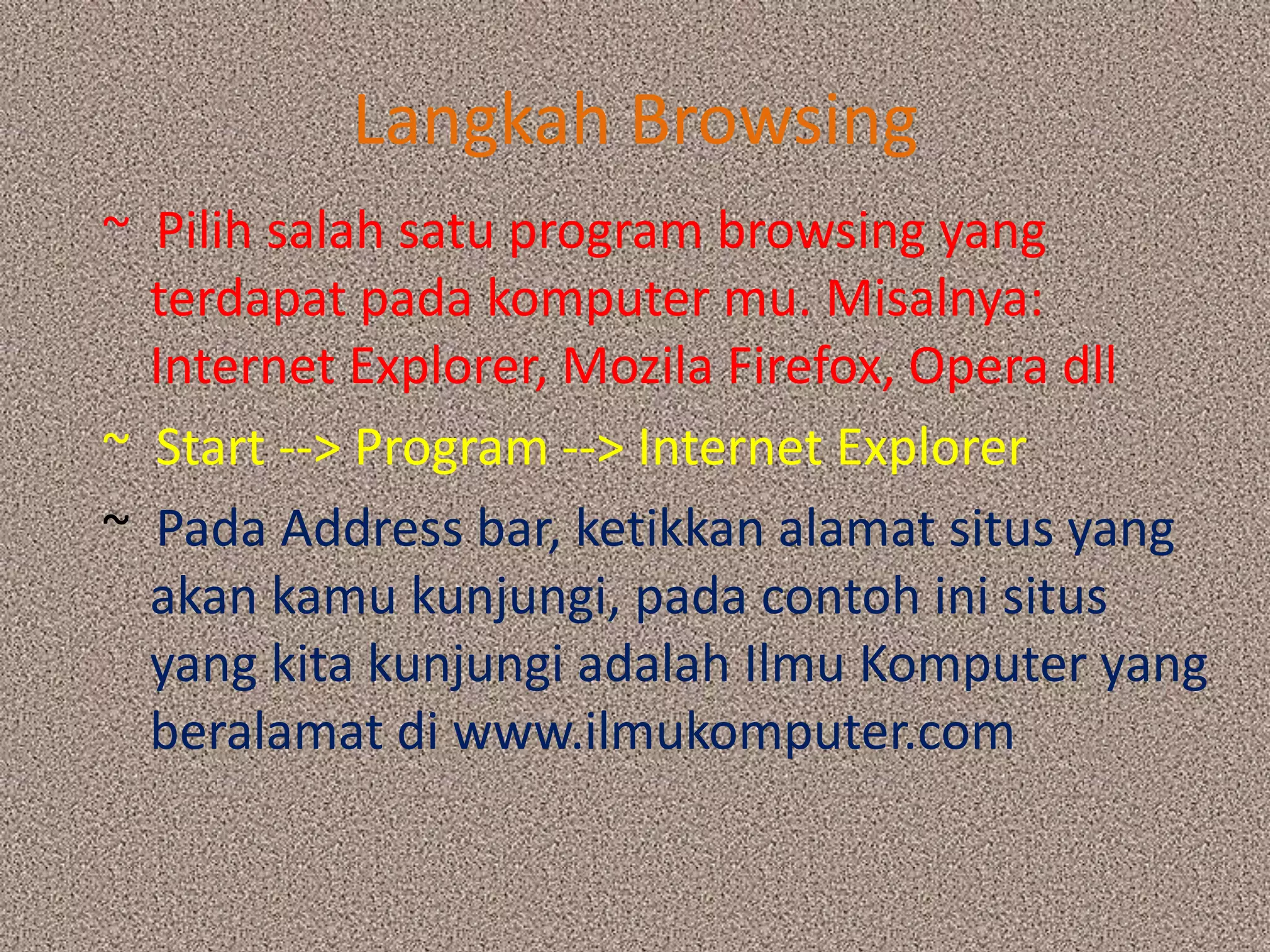 Langkah Browsing~  Pilih salah satu program browsing yang terdapat pada komputer mu. Misalnya: Internet Explorer, Mozila Firefox, Opera dll~  Start --> Program --> Internet Explorer~  Pada Address bar, ketikkan alamat situs yang akan kamu kunjungi, pada contoh ini situs yang kita kunjungi adalah Ilmu Komputer yang beralamat di www.ilmukomputer.com