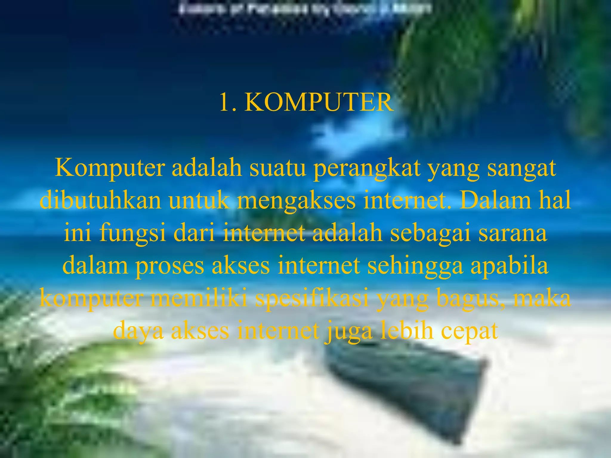 1. KOMPUTERKomputer adalah suatu perangkat yang sangat dibutuhkan untuk mengakses internet. Dalam hal ini fungsi dari internet adalah sebagai sarana dalam proses akses internet sehingga apabila komputer memiliki spesifikasi yang bagus, maka daya akses internet juga lebih cepat