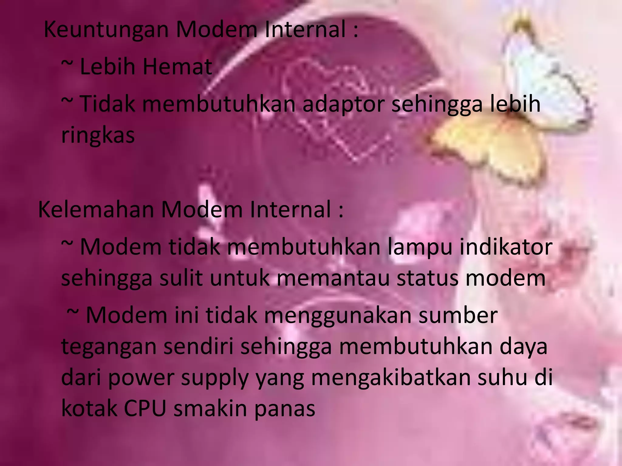  Keuntungan Modem Internal :   ~ Lebih Hemat   ~ Tidak membutuhkan adaptor sehingga lebih ringkasKelemahan Modem Internal :   ~ Modem tidak membutuhkan lampu indikator sehingga sulit untuk memantau status modem    ~ Modem ini tidak menggunakan sumber tegangan sendiri sehingga membutuhkan daya dari power supply yang mengakibatkan suhu di kotak CPU smakin panas
