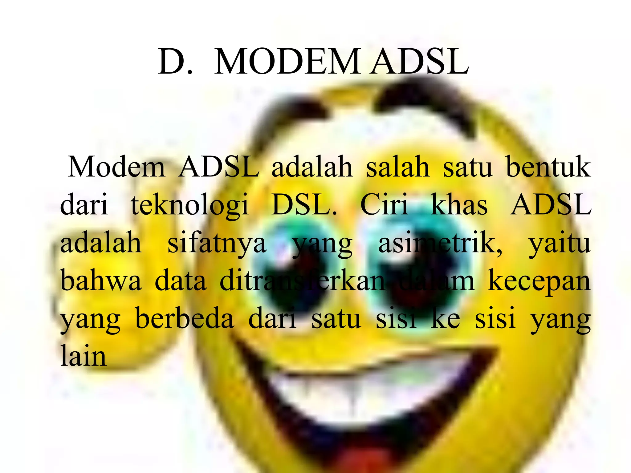 D.  MODEM ADSL    Modem ADSL adalah salah satu bentuk dari teknologi DSL. Ciri khas ADSL adalah sifatnya yang asimetrik, yaitu bahwa data ditransferkan dalam kecepan yang berbeda dari satu sisi ke sisi yang lain