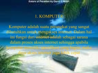 1. KOMPUTERKomputer adalah suatu perangkat yang sangat dibutuhkan untuk mengakses internet. Dalam hal ini fungsi dari internet adalah sebagai sarana dalam proses akses internet sehingga apabila komputer memiliki spesifikasi yang bagus, maka daya akses internet juga lebih cepat
