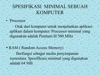 SPESIFIKASI  MINIMAL SEBUAH KOMPUTERProcessor        Otak dari komputer untuk menjalankan aplikasi-aplikasi dalam komputer. Processor minimal yang digunakan adalah Pentium lll 500 MHz RAM ( Random Access Memory)          Berfungsi sebagai media penyimpanan sementara. Spesifikiasi minimal yang digunakan adalah 64 MB