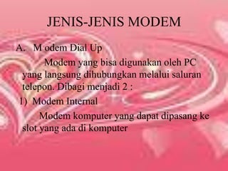 JENIS-JENIS MODEM A.   M odem Dial Up           Modem yang bisa digunakan oleh PC yang langsung dihubungkan melalui saluran telepon. Dibagi menjadi 2 : 1)  Modem Internal         Modem komputer yang dapat dipasang ke slot yang ada di komputer