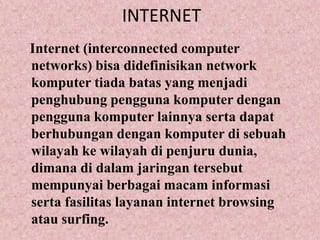 INTERNETInternet (interconnected computer networks) bisa didefinisikan network komputer tiada batas yang menjadi penghubung pengguna komputer dengan pengguna komputer lainnya serta dapat berhubungan dengan komputer di sebuah wilayah ke wilayah di penjuru dunia, dimana di dalam jaringan tersebut mempunyai berbagai macam informasi serta fasilitas layanan internet browsing atau surfing.
