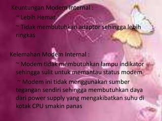  Keuntungan Modem Internal :   ~ Lebih Hemat   ~ Tidak membutuhkan adaptor sehingga lebih ringkasKelemahan Modem Internal :   ~ Modem tidak membutuhkan lampu indikator sehingga sulit untuk memantau status modem    ~ Modem ini tidak menggunakan sumber tegangan sendiri sehingga membutuhkan daya dari power supply yang mengakibatkan suhu di kotak CPU smakin panas