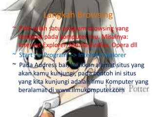 Langkah Browsing~  Pilih salah satu program browsing yang terdapat pada komputer mu. Misalnya: Internet Explorer, Mozila Firefox, Opera dll~  Start --> Program --> Internet Explorer~  Pada Address bar, ketikkan alamat situs yang akan kamu kunjungi, pada contoh ini situs yang kita kunjungi adalah Ilmu Komputer yang beralamat di www.ilmukomputer.com