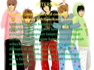 INTERNETInternet (interconnected computer networks) bisa didefinisikan network komputer tiada batas yang menjadi penghubung pengguna komputer dengan pengguna komputer lainnya serta dapat berhubungan dengan komputer di sebuah wilayah ke wilayah di penjuru dunia, dimana di dalam jaringan tersebut mempunyai berbagai macam informasi serta fasilitas layanan internet browsing atau surfing.
