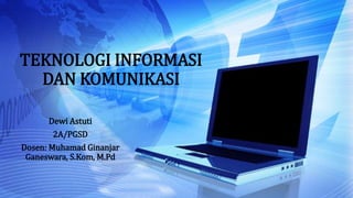 TEKNOLOGI INFORMASI
DAN KOMUNIKASI
Dewi Astuti
2A/PGSD
Dosen: Muhamad Ginanjar
Ganeswara, S.Kom, M.Pd
 