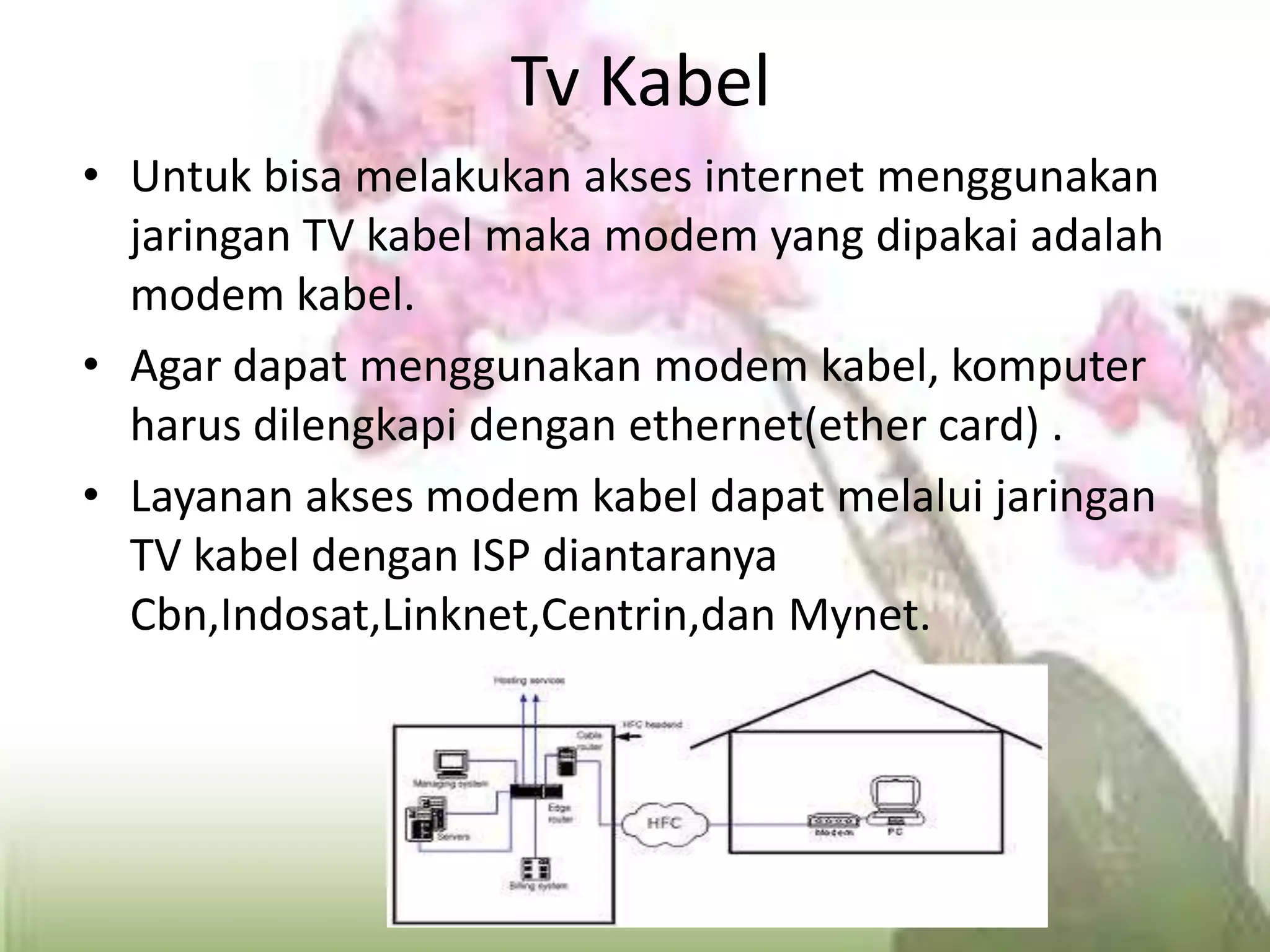 Tv KabelUntuk bisa melakukan akses internet menggunakan jaringan TV kabel maka modem yang dipakai adalah modem kabel.Agar dapat menggunakan modem kabel, komputer harus dilengkapi dengan ethernet(ether card) .Layanan akses modem kabel dapat melalui jaringan TV kabel dengan ISP diantaranya Cbn,Indosat,Linknet,Centrin,dan Mynet.