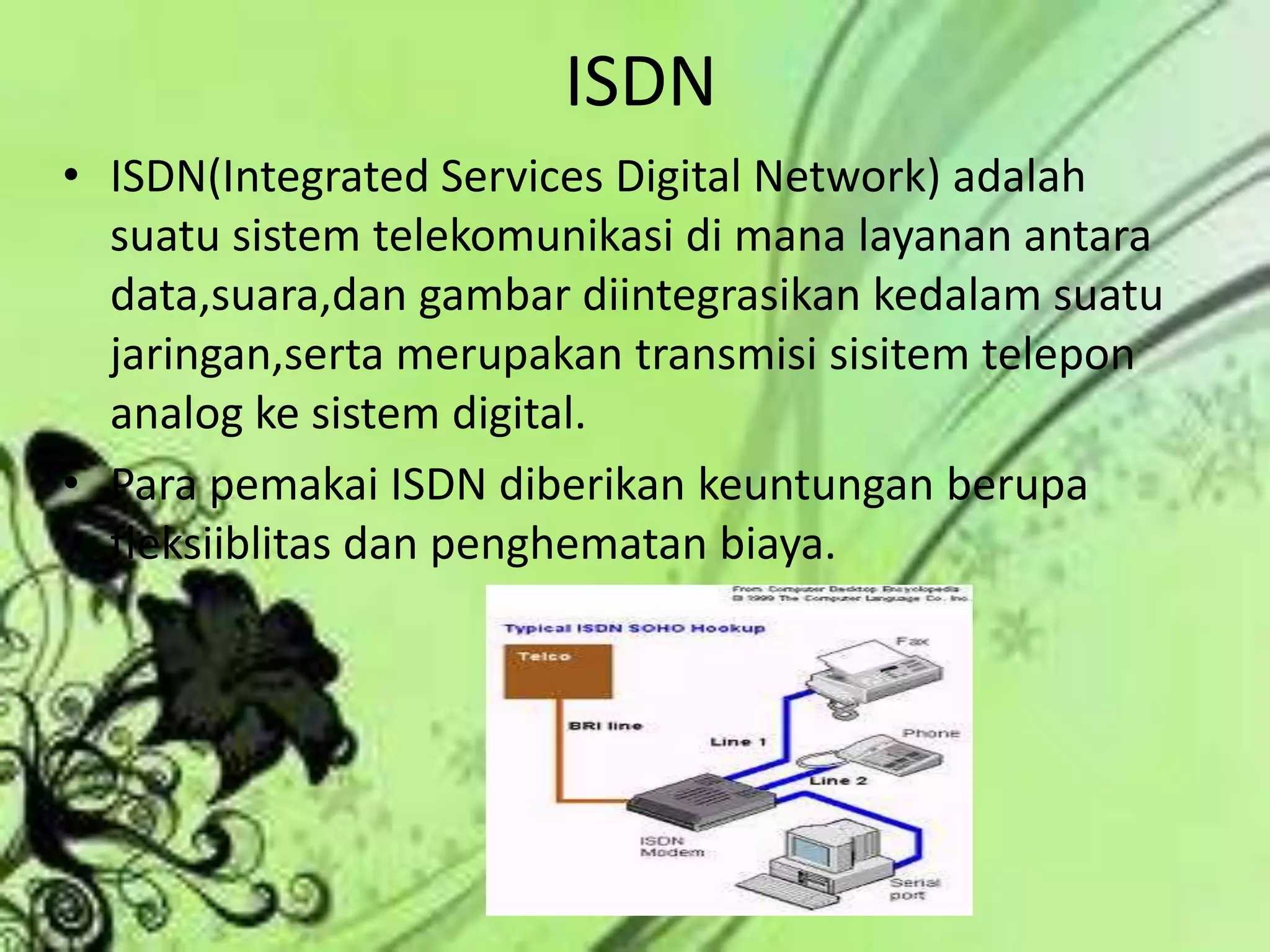 ISDNISDN(Integrated Services Digital Network) adalah suatu sistem telekomunikasi di mana layanan antara data,suara,dan gambar diintegrasikan kedalam suatu jaringan,serta merupakan transmisi sisitem telepon analog ke sistem digital.Para pemakai ISDN diberikan keuntungan berupa fleksiiblitas dan penghematan biaya.