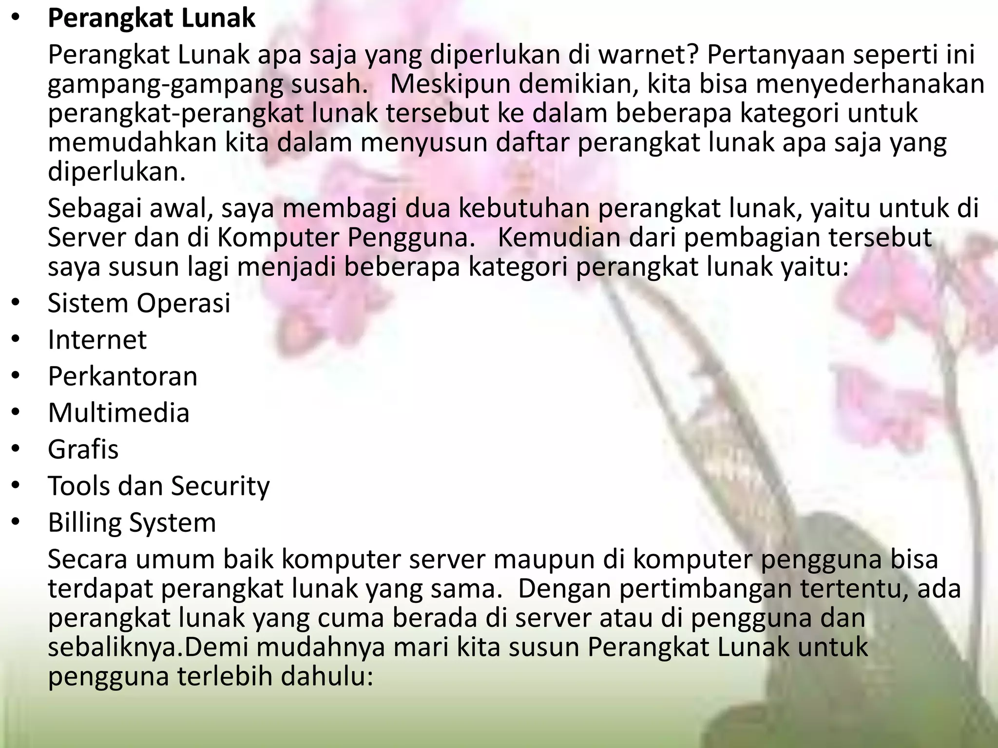Perangkat Lunak	Perangkat Lunak apa saja yang diperlukan di warnet? Pertanyaan seperti ini gampang-gampang susah.   Meskipun demikian, kita bisa menyederhanakan perangkat-perangkat lunak tersebut ke dalam beberapa kategori untuk memudahkan kita dalam menyusun daftar perangkat lunak apa saja yang diperlukan.	Sebagai awal, saya membagi dua kebutuhan perangkat lunak, yaitu untuk di Server dan di Komputer Pengguna.   Kemudian dari pembagian tersebut saya susun lagi menjadi beberapa kategori perangkat lunak yaitu:Sistem OperasiInternetPerkantoranMultimediaGrafisTools dan SecurityBilling System	Secara umum baik komputer server maupun di komputer pengguna bisa terdapat perangkat lunak yang sama.  Dengan pertimbangan tertentu, ada perangkat lunak yang cuma berada di server atau di pengguna dan sebaliknya.Demi mudahnya mari kita susun Perangkat Lunak untuk pengguna terlebih dahulu: