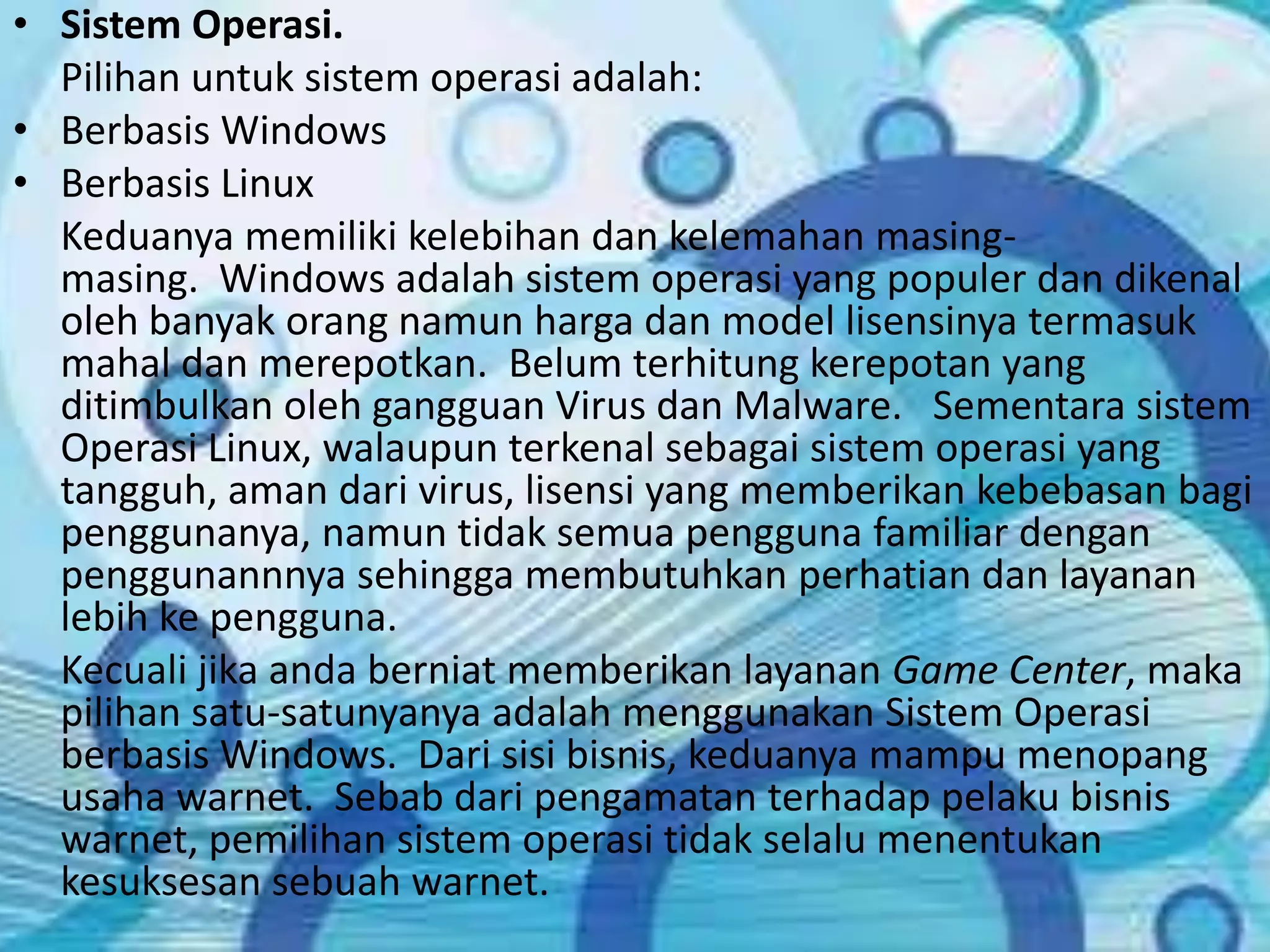 Sistem Operasi. 	Pilihan untuk sistem operasi adalah:Berbasis WindowsBerbasis Linux	Keduanya memiliki kelebihan dan kelemahan masing-masing.  Windows adalah sistem operasi yang populer dan dikenal oleh banyak orang namun harga dan model lisensinya termasuk mahal dan merepotkan.  Belum terhitung kerepotan yang ditimbulkan oleh gangguan Virus dan Malware.   Sementara sistem Operasi Linux, walaupun terkenal sebagai sistem operasi yang tangguh, aman dari virus, lisensi yang memberikan kebebasan bagi penggunanya, namun tidak semua pengguna familiar dengan penggunannnya sehingga membutuhkan perhatian dan layanan lebih ke pengguna.	Kecuali jika anda berniat memberikan layanan Game Center, maka pilihan satu-satunyanya adalah menggunakan Sistem Operasi berbasis Windows.  Dari sisi bisnis, keduanya mampu menopang usaha warnet.  Sebab dari pengamatan terhadap pelaku bisnis warnet, pemilihan sistem operasi tidak selalu menentukan kesuksesan sebuah warnet.