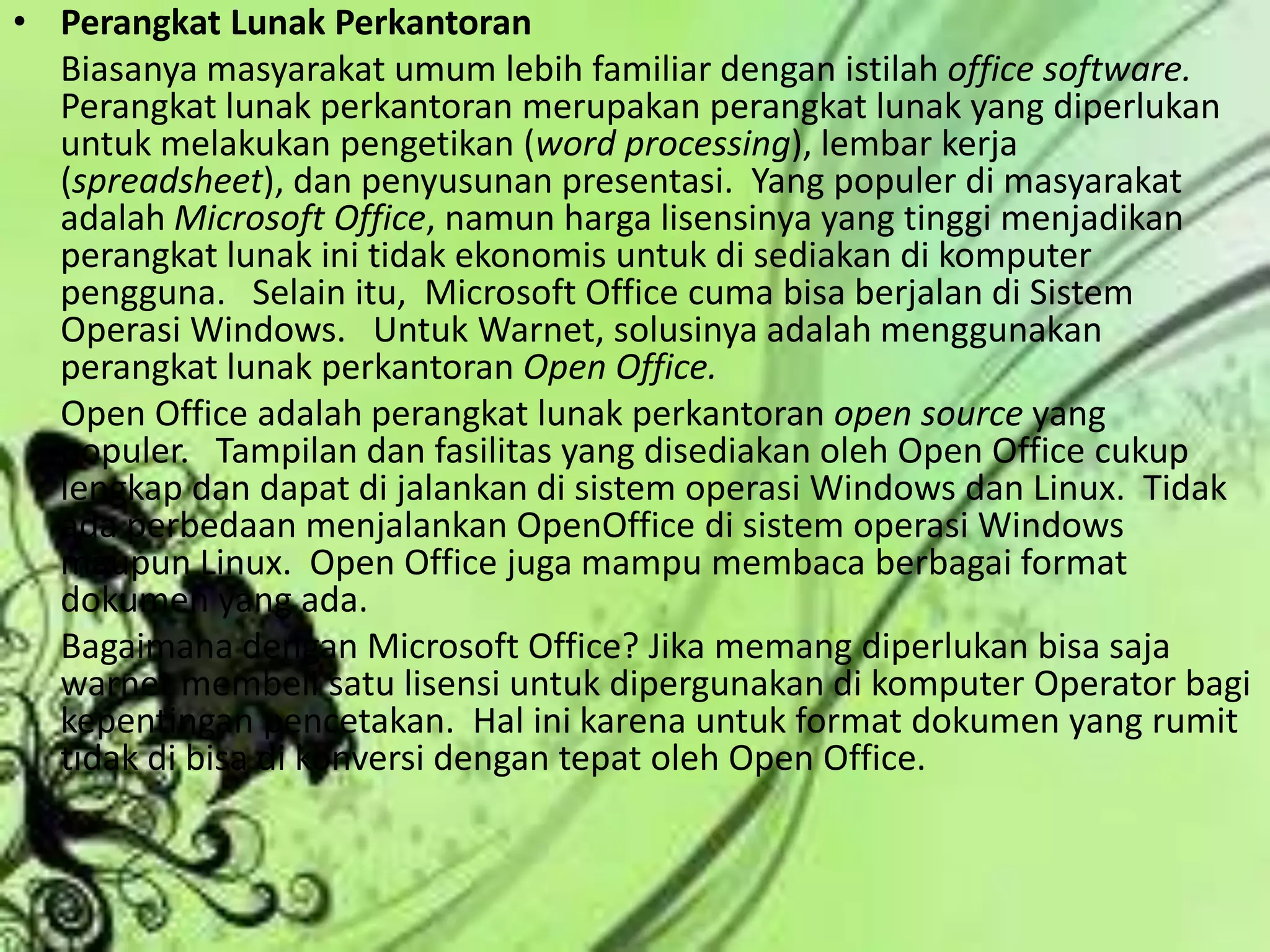 Perangkat Lunak Perkantoran	Biasanya masyarakat umum lebih familiar dengan istilah office software. Perangkat lunak perkantoran merupakan perangkat lunak yang diperlukan untuk melakukan pengetikan (word processing), lembar kerja (spreadsheet), dan penyusunan presentasi.  Yang populer di masyarakat adalah Microsoft Office, namun harga lisensinya yang tinggi menjadikan perangkat lunak ini tidak ekonomis untuk di sediakan di komputer pengguna.   Selain itu,  Microsoft Office cuma bisa berjalan di Sistem Operasi Windows.   Untuk Warnet, solusinya adalah menggunakan perangkat lunak perkantoran Open Office. 	Open Office adalah perangkat lunak perkantoran open source yang populer.   Tampilan dan fasilitas yang disediakan oleh Open Office cukup lengkap dan dapat di jalankan di sistem operasi Windows dan Linux.  Tidak ada perbedaan menjalankan OpenOffice di sistem operasi Windows maupun Linux.  Open Office juga mampu membaca berbagai format dokumen yang ada.	Bagaimana dengan Microsoft Office? Jika memang diperlukan bisa saja warnet membeli satu lisensi untuk dipergunakan di komputer Operator bagi kepentingan pencetakan.  Hal ini karena untuk format dokumen yang rumit tidak di bisa di konversi dengan tepat oleh Open Office.