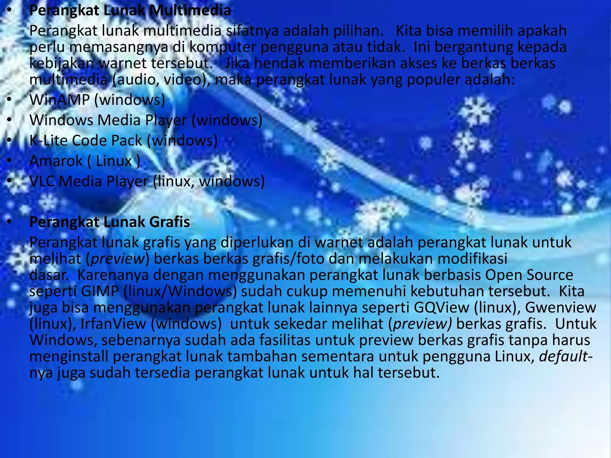 Perangkat Lunak Multimedia	Perangkat lunak multimedia sifatnya adalah pilihan.   Kita bisa memilih apakah perlu memasangnya di komputer pengguna atau tidak.  Ini bergantung kepada kebijakan warnet tersebut.   Jika hendak memberikan akses ke berkas berkas multimedia (audio, video), maka perangkat lunak yang populer adalah:WinAMP (windows)Windows Media Player (windows)K-Lite Code Pack (windows)Amarok ( Linux )VLC Media Player (linux, windows)Perangkat Lunak Grafis	Perangkat lunak grafis yang diperlukan di warnet adalah perangkat lunak untuk melihat (preview) berkas berkas grafis/foto dan melakukan modifikasi dasar.  Karenanya dengan menggunakan perangkat lunak berbasis Open Source seperti GIMP (linux/Windows) sudah cukup memenuhi kebutuhan tersebut.  Kita juga bisa menggunakan perangkat lunak lainnya seperti GQView (linux), Gwenview (linux), IrfanView (windows)  untuk sekedar melihat (preview) berkas grafis.  Untuk Windows, sebenarnya sudah ada fasilitas untuk preview berkas grafis tanpa harus menginstall perangkat lunak tambahan sementara untuk pengguna Linux, default-nya juga sudah tersedia perangkat lunak untuk hal tersebut.