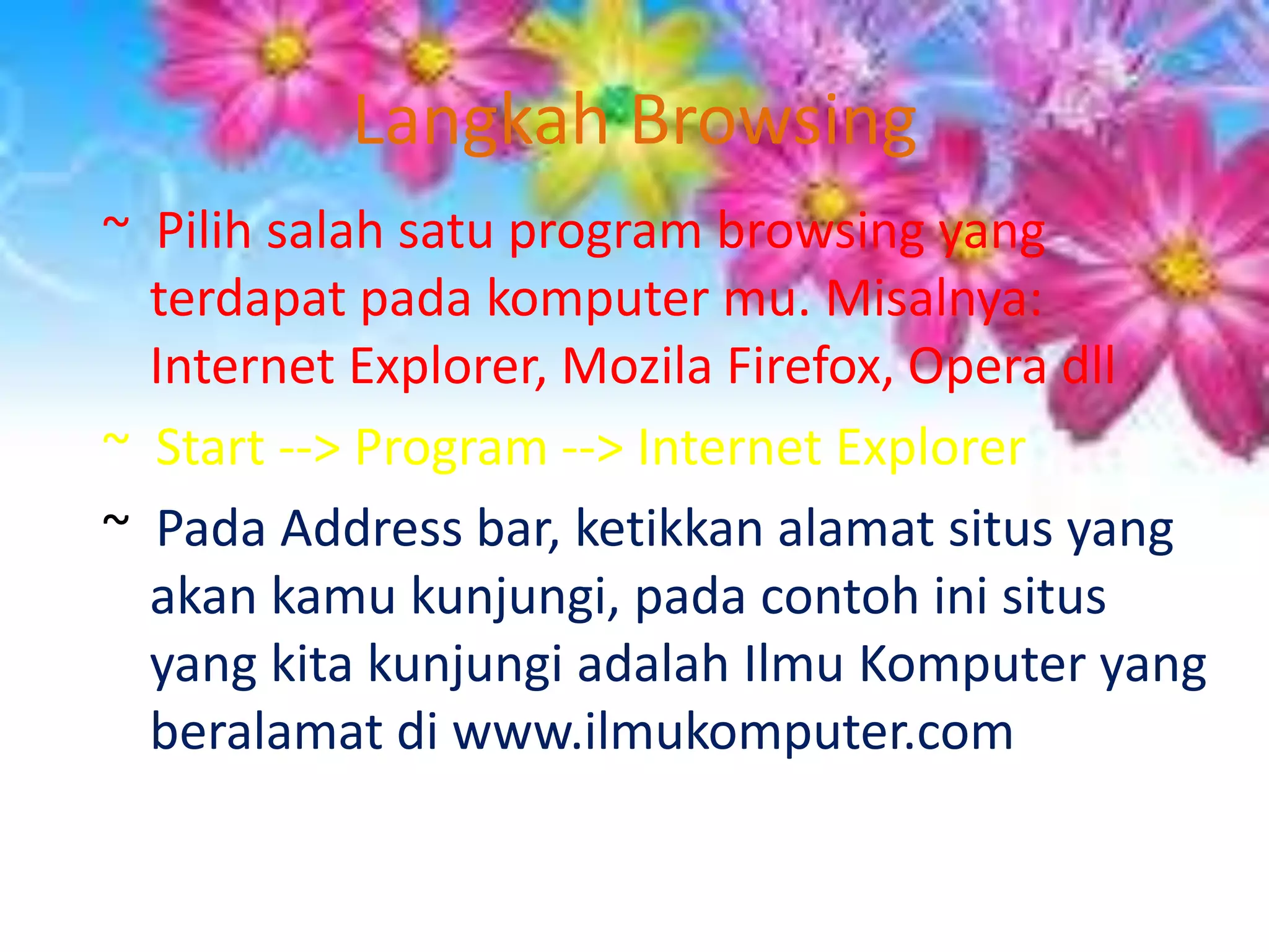 Langkah Browsing~  Pilih salah satu program browsing yang terdapat pada komputer mu. Misalnya: Internet Explorer, Mozila Firefox, Opera dll~  Start --> Program --> Internet Explorer~  Pada Address bar, ketikkan alamat situs yang akan kamu kunjungi, pada contoh ini situs yang kita kunjungi adalah Ilmu Komputer yang beralamat di www.ilmukomputer.com