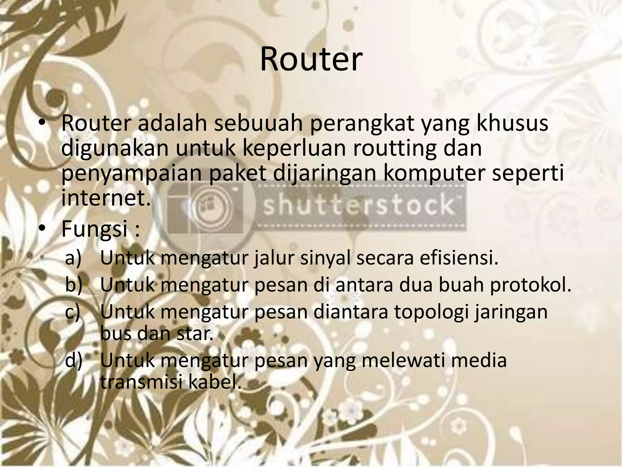 RouterRouter adalah sebuuah perangkat yang khusus digunakan untuk keperluan routting dan penyampaian paket dijaringan komputer seperti internet.Fungsi :Untuk mengatur jalur sinyal secara efisiensi.Untuk mengatur pesan di antara dua buah protokol.Untuk mengatur pesan diantara topologi jaringan bus dan star.Untuk mengatur pesan yang melewati media transmisi kabel.		