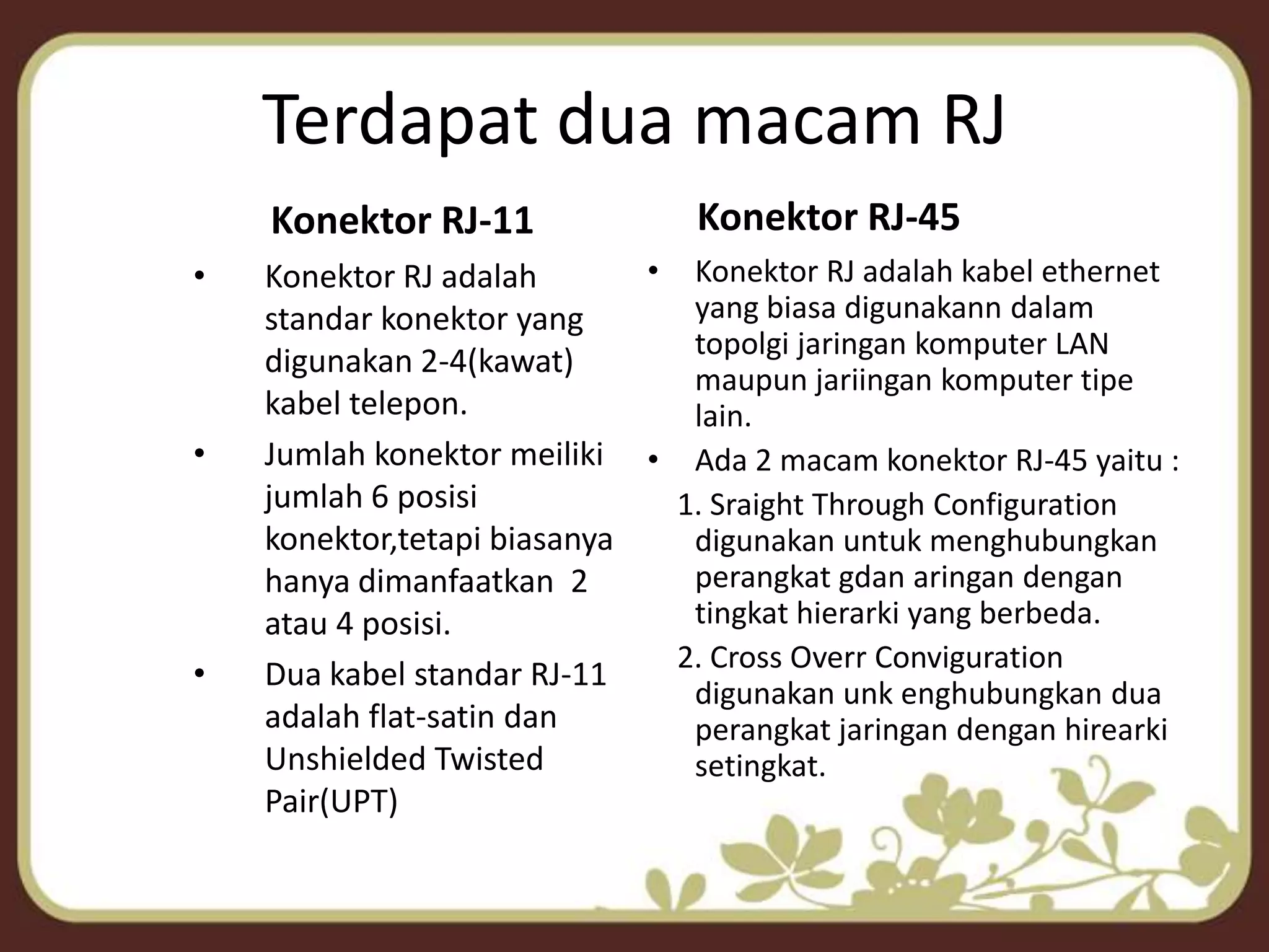 Terdapat dua macam RJKonektor RJ-45Konektor RJ-11Konektor RJ adalah standar konektor yang digunakan 2-4(kawat) kabel telepon.Jumlah konektor meiliki jumlah 6 posisi konektor,tetapi biasanya hanya dimanfaatkan  2 atau 4 posisi.Dua kabel standar RJ-11 adalah flat-satin dan Unshielded Twisted Pair(UPT)Konektor RJ adalah kabel ethernet yang biasa digunakann dalam topolgi jaringan komputer LAN maupun jariingan komputer tipe lain.Ada 2 macam konektor RJ-45 yaitu :    1. Sraight Through Configuration    digunakan untuk menghubungkan perangkat gdan aringan dengan tingkat hierarki yang berbeda.    2. Cross Overr Conviguration digunakan unk enghubungkan dua perangkat jaringan dengan hirearki setingkat.