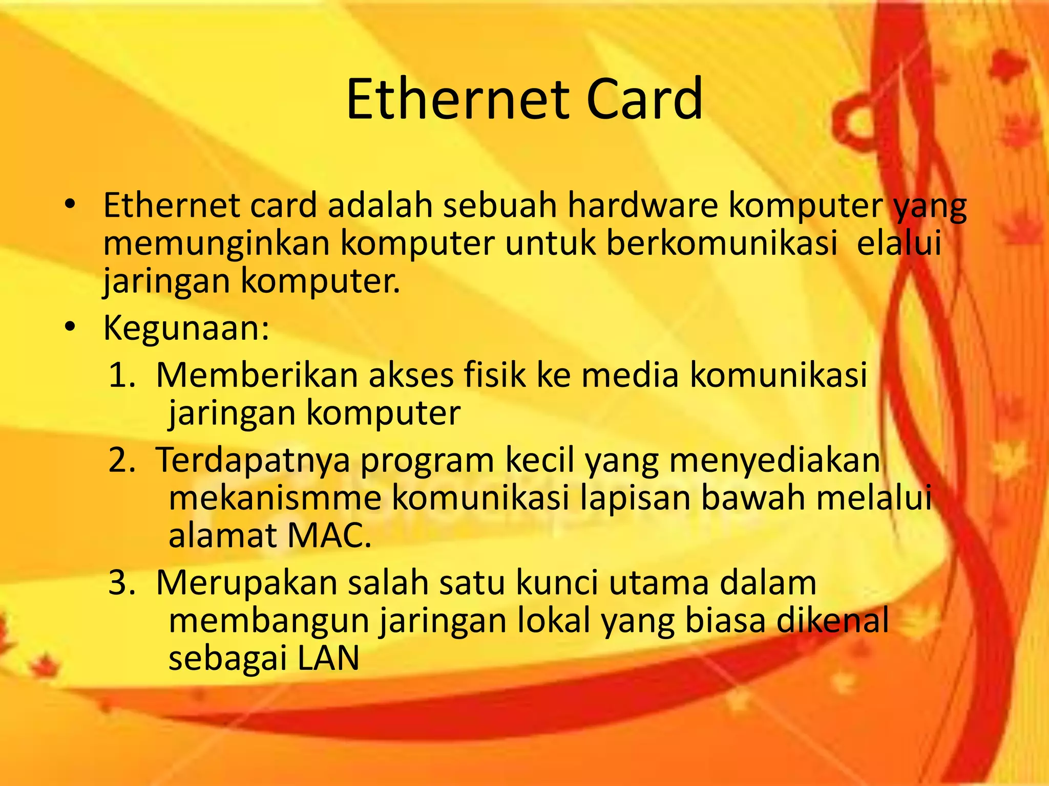 Ethernet CardEthernet card adalah sebuah hardware komputer yang memunginkan komputer untuk berkomunikasi  elalui jaringan komputer.Kegunaan:     1.  Memberikan akses fisik ke media komunikasi      	jaringan komputer     2.  Terdapatnya program kecil yang menyediakan                   	mekanismme komunikasi lapisan bawah melalui 	alamat MAC.     3.  Merupakan salah satu kunci utama dalam 	membangun jaringan lokal yang biasa dikenal 	sebagai LAN  